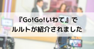 【メディア掲載】情報バラエティ番組『Go!Go!いわて（岩手朝日テレビ）』でルルト盛岡店をご紹介いただきました